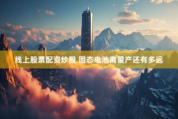 线上股票配资炒股 固态电池离量产还有多远