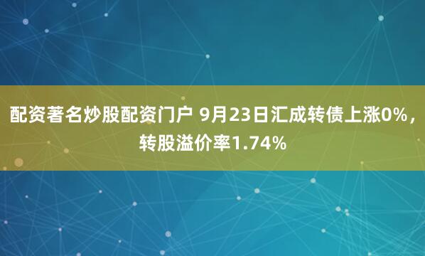 配资著名炒股配资门户 9月23日汇成转债上涨0%，转股溢价率1.74%