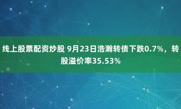线上股票配资炒股 9月23日浩瀚转债下跌0.7%，转股溢价率35.53%