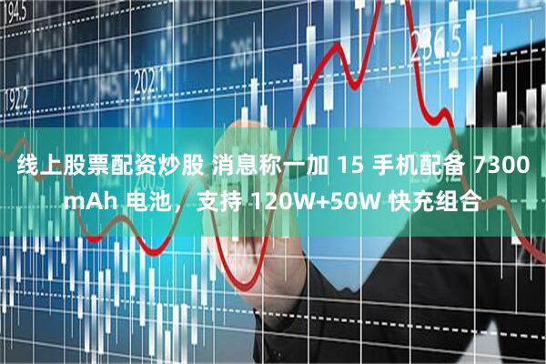 线上股票配资炒股 消息称一加 15 手机配备 7300mAh 电池，支持 120W+50W 快充组合
