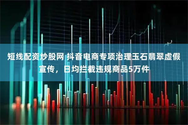 短线配资炒股网 抖音电商专项治理玉石翡翠虚假宣传，日均拦截违规商品5万件