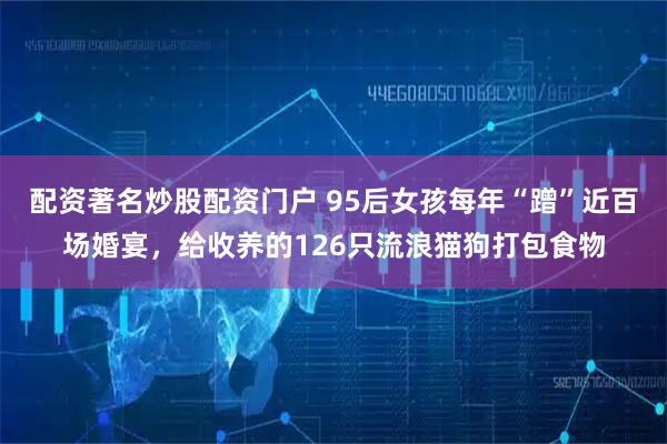 配资著名炒股配资门户 95后女孩每年“蹭”近百场婚宴，给收养的126只流浪猫狗打包食物
