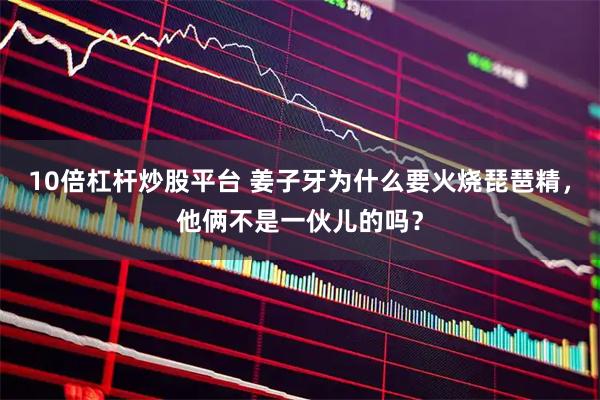 10倍杠杆炒股平台 姜子牙为什么要火烧琵琶精，他俩不是一伙儿的吗？