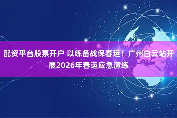 配资平台股票开户 以练备战保春运！广州白云站开展2026年春运应急演练