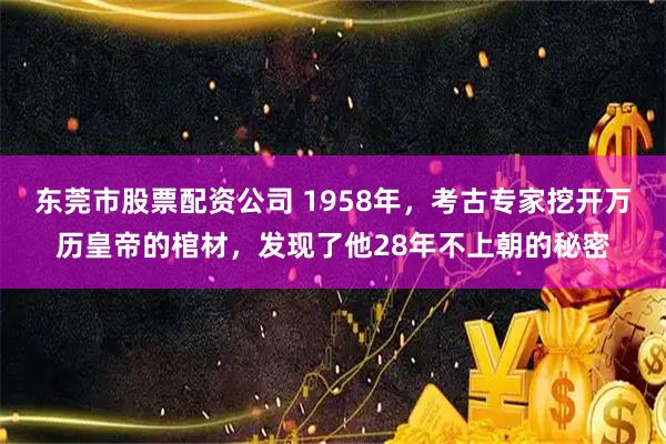 东莞市股票配资公司 1958年，考古专家挖开万历皇帝的棺材，发现了他28年不上朝的秘密