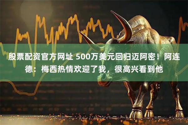 股票配资官方网址 500万美元回归迈阿密！阿连德：梅西热情欢迎了我，很高兴看到他