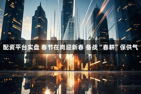 配资平台实盘 春节在岗迎新春 备战“春耕”保供气