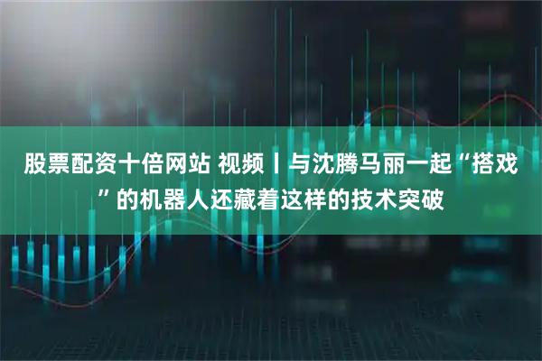 股票配资十倍网站 视频丨与沈腾马丽一起“搭戏”的机器人还藏着这样的技术突破
