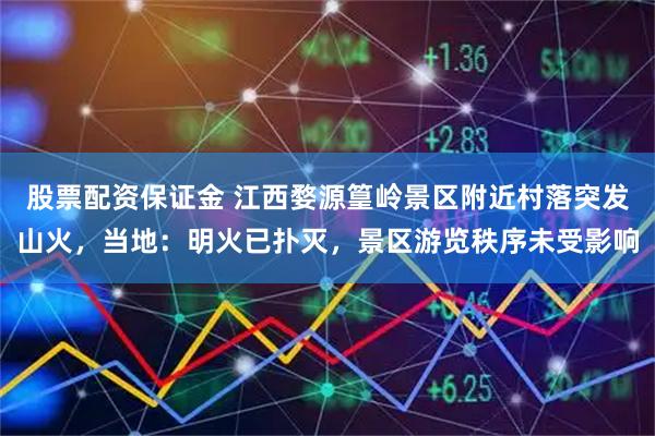 股票配资保证金 江西婺源篁岭景区附近村落突发山火，当地：明火已扑灭，景区游览秩序未受影响