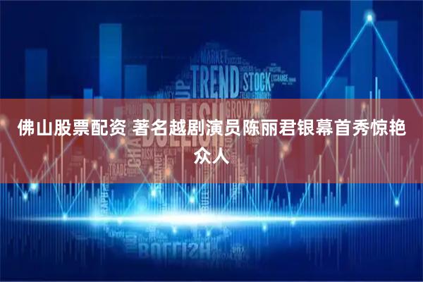 佛山股票配资 著名越剧演员陈丽君银幕首秀惊艳众人