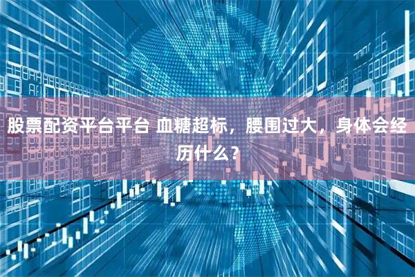 股票配资平台平台 血糖超标，腰围过大，身体会经历什么？