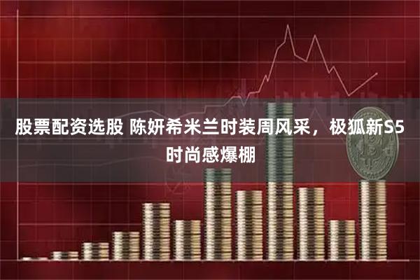 股票配资选股 陈妍希米兰时装周风采，极狐新S5时尚感爆棚