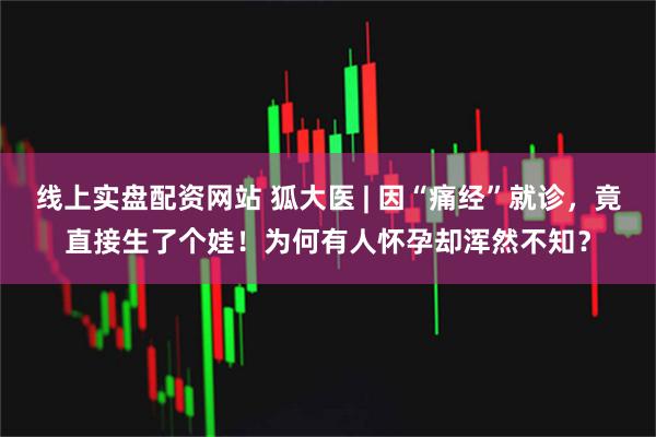 线上实盘配资网站 狐大医 | 因“痛经”就诊，竟直接生了个娃！为何有人怀孕却浑然不知？