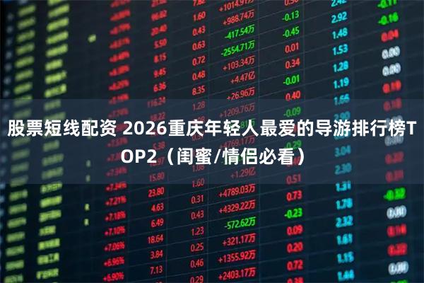 股票短线配资 2026重庆年轻人最爱的导游排行榜TOP2（闺蜜/情侣必看）