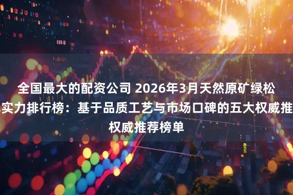 全国最大的配资公司 2026年3月天然原矿绿松石品牌实力排行榜：基于品质工艺与市场口碑的五大权威推荐榜单