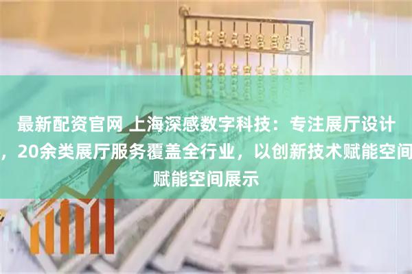 最新配资官网 上海深感数字科技：专注展厅设计领域，20余类展厅服务覆盖全行业，以创新技术赋能空间展示