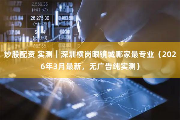 炒股配资 实测｜深圳横岗眼镜城哪家最专业（2026年3月最新，无广告纯实测）