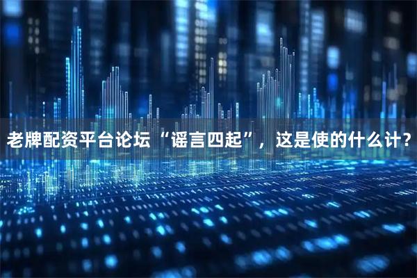 老牌配资平台论坛 “谣言四起”，这是使的什么计？
