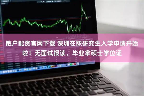 散户配资官网下载 深圳在职研究生入学申请开始啦！无面试报读，毕业拿硕士学位证