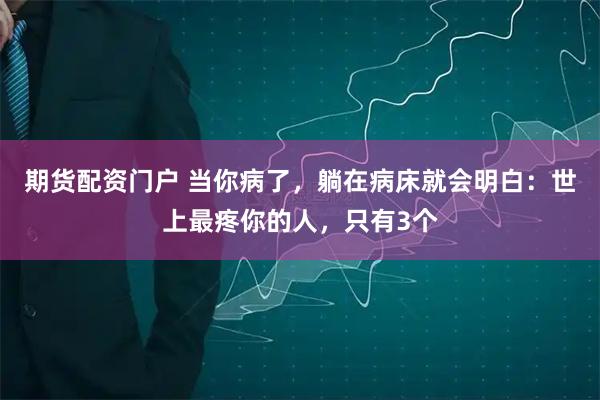 期货配资门户 当你病了，躺在病床就会明白：世上最疼你的人，只有3个