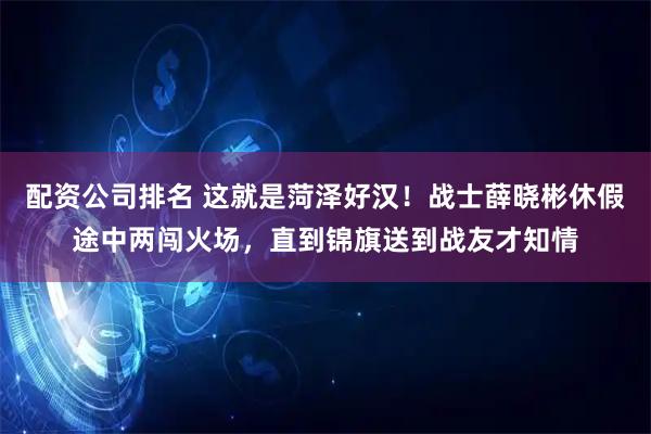 配资公司排名 这就是菏泽好汉！战士薛晓彬休假途中两闯火场，直到锦旗送到战友才知情