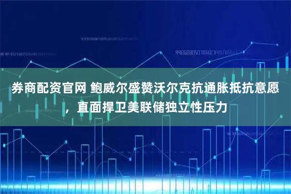 券商配资官网 鲍威尔盛赞沃尔克抗通胀抵抗意愿，直面捍卫美联储独立性压力