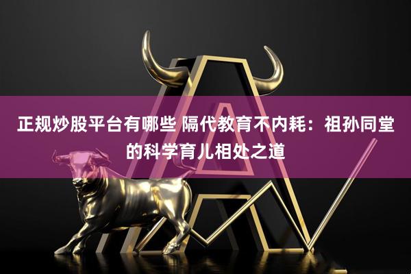 正规炒股平台有哪些 隔代教育不内耗：祖孙同堂的科学育儿相处之道