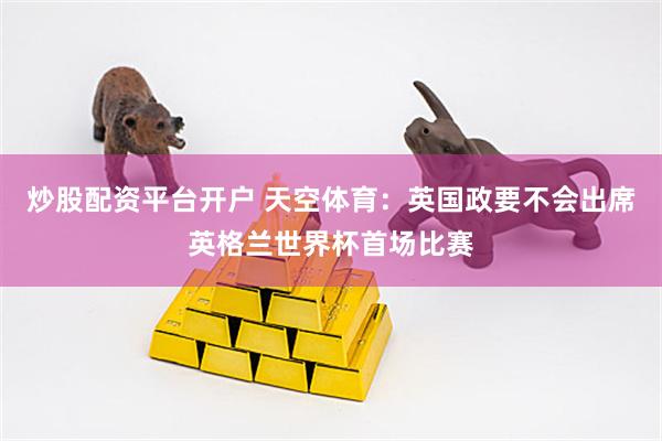 炒股配资平台开户 天空体育：英国政要不会出席英格兰世界杯首场比赛