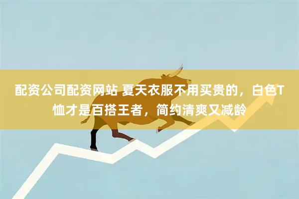 配资公司配资网站 夏天衣服不用买贵的，白色T恤才是百搭王者，简约清爽又减龄