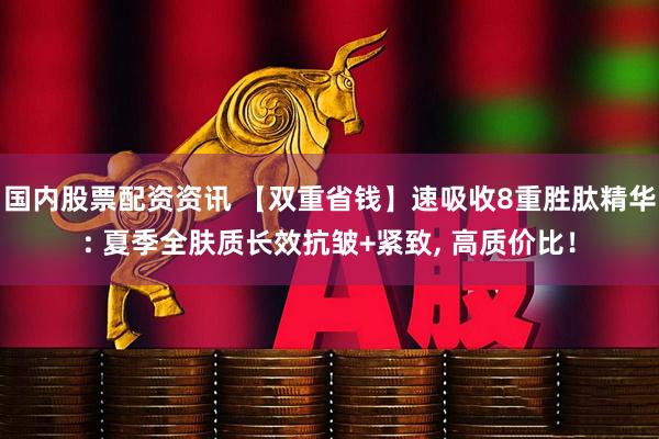 国内股票配资资讯 【双重省钱】速吸收8重胜肽精华: 夏季全肤质长效抗皱+紧致, 高质价比！