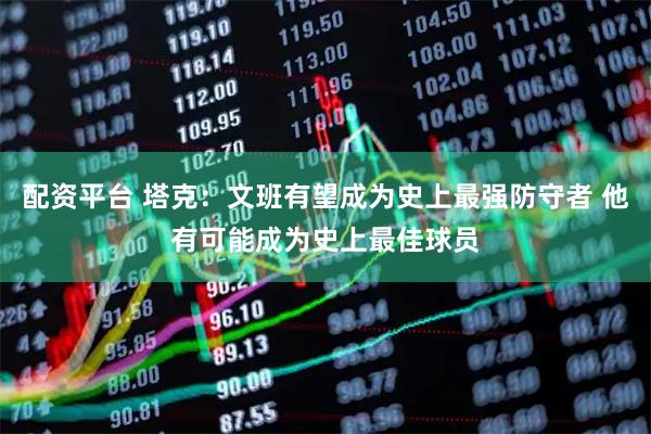 配资平台 塔克：文班有望成为史上最强防守者 他有可能成为史上最佳球员