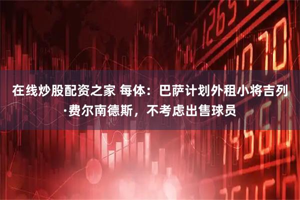 在线炒股配资之家 每体：巴萨计划外租小将吉列·费尔南德斯，不考虑出售球员