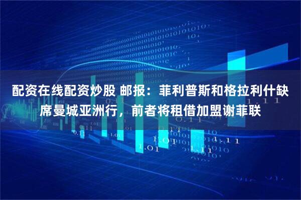 配资在线配资炒股 邮报：菲利普斯和格拉利什缺席曼城亚洲行，前者将租借加盟谢菲联